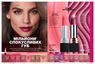 1
2
1 2
МАТОВИЙ ФІНІШ
З ЕФЕКТОМ
МЕТАЛІК
АБСОЛЮТНО
НЕВАГОМИЙ
КОЛІР НА ГУБАХ
МЕТАЛІКНЕВАГОМІСТЬ
44 45
МІЛЬЙОНИ*
СПОКУСЛИВИХ
ГУБУЖЕ НАСОЛОДЖУЮТЬСЯ БЕЗДОГАННИМИ
МАТОВИМИ ПОМАДАМИ AVON TRUE
НОВА ЕРА
МАТОВИХ ПОМАД
1. Губна помада
«Матова перевага.
Невагомість»
3,6 г
160,00 грн
89,99 грн
2. Губна помада
«Матова перевага.
Металік»
3,6 г
160,00 грн
89,99 грн
✔✔ Легка текстура
✔✔ Легкі олії у поєднанні
з ніжною пудрою
створюють відчуття
невагомості на губах.
✔✔ Матове покриття
✔✔ Матові кольорові
пігменти забезпечують
найніжніші матові
відтінки.
✔✔ Спеціальна
формула забезпечує
ідеальний баланс
матових пігментів
для створення
багатогранного
металевого фінішу.
Blushing
Brilliant
Рум’яний
діамант
42786
Gilded Berry
Золотистий
ягідний
64581
Glistening
Mulberry
Спокусливий
шовк
64891
Chilling
Cherry
Крижана
вишня
64230
Violet Shine
Фіолетовий
блиск
65008
Rosy Glow
Рожеве
сяйво
64900
Prismatic Pink
Рожева
призма
64895
Luscious
Lilac
Пряна пудра
42718
Plum Illusion
Сливова
ілюзія
20837
Bitten Apple
Соковите
яблуко
21222
Cherry Delight
Вишнева
насолода
25801
Mauve
Whisper
Ліловий шепіт
20546
Misty Mocha
Туманний
мокко
20571
Pink Hush
Рожева
полуда
20545
Breathless Nude
Невагомий
нюдовий
20347
Cashmere
Taupe
Кашеміровий
20337
НЮДЧЕРВОНІ РОЖЕВІ НЮДЯГІДНІ РОЖЕВІЧЕРВОНІ
*ЗгіднозвнутрішнімиданимиAvonпропродажіпродукціїгубнапомада“Матовийідеал.Невагомість”ігубнапомада“Матовийідеал.Металік”всвітізаперіодз01.07.2018по20.12.2018.
МАКІЯЖ
МАКІЯЖ
201906_EE_11_0035.indd All Pages 15/01/2019 10:22
 