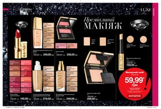 68 69
Преміальний
МАКІЯЖ
Компактна пудра LUXE
10 г
330,00 грн
259,00грн
Доглядовий тональний крем для
обличчя LUXE
30 мл
330,00 грн 249,00 грн
Light Medium
Silk
Легкий шовк
63379
Fair Silk
Чистий
шовк
60215
Porcelain
Порцеляновий
42630
Natural Glamour
Природний
бежевий
42462
Nude Bodice
Натуральний
42629
Beige Linen
Світло-бежевий
42460
Medium Bisque
Теплий бежевий
42441
Тональний крем для обличчя з
омолоджувальною дією LUXE
30 мл
350,00 грн 279,00 грн
Тональний крем для обличчя Luxe
SPF 20
30 мл
330,00 грн 249,00грн
Маскуючий олівець Luxe
4 мл
Повна вартість:
230,00 грн
159,00 грн
Рум’яна LUXE
5 г
330,00 грн 259,00грн
Губна помада
«Розкіш кольору»
3,6 г
260,00 грн 149,00 грн
Ivory
Слонова кістка
09369
Natural Beige
Натуральний
бежевий
14038
Shell
Пряжене молоко
14083
Nude
Натуральний
13830
Medium Beige
Бежевий
14095
Medium Bisque
Теплий бежевий
29747
Beige Linen
Світло-бежевий
27569
Natural Glamour
Природний беж
29901
Porcelain
Порцеляновий
30009
Nude Bodice
Натуральний
30008
Fair Creme
Світлий кремовий
60397
Light Creme
Ніжний кремовий
60433
Show Stopping Pink
Елегантна троянда
42665
Couture Rose
Рожева розкіш
42662
Apricot Shimmer
Абрикосове сяйво
63231
Bronze Treasure
Бронзовий скарб
63244
Island Rose
Дика троянда
71238
Plump Pink
Рожевий захват
72668
Pink Sunset
Рожевий велюр
72666
Shimmer Nude
Мерехтливий нюд
73264
Tangerine Dream
Мандариновий лід
63240
Starlet Red
Вогненний
червоний
16353
Wine Kiss
Винний поцілунок
16901
Deep Blush
Палаючий
рум’янець
17702
Lush Berry
Соковита ягода
13546
Aubergine
Пурпурний захід
11396
МАКІЯЖ
МАКІЯЖ
Маскуючий засіб
лише за
59,99*
грн
*за умови придбання
пудри зі стор. 69.
Цей продукт також можна замовити
окремо за повною вартістю.
КУПИТИ
201906_EE_11_0048.indd All Pages 16/01/2019 16:10
 