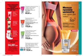 НОВИНКА
188 189
Антицелюлітний лосьйон для тіла 5D
з комплексом Multi Tone
150 мл 06841
200,00 грн
119,00 грн
Лосьйон від розтяжок на тілі
150 мл 71074
180,00 грн
99,00 грн
Моделюючий крем «Скульптор бюста»
150 мл 71048
180,00 грн
79,99 грн
Моделюючий лосьйон «Скульптор тіла»
150 мл 71067
200,00 грн
119,00 грн
Менше
проявів
целюліту
ПОСИЛЕННЯ мікроциркуляції
завдяки спеціальній стимулюючій
формулі з глодом.
вже через два
тижні**
2-в-1ЕФЕКТИВНА
ФОРМУЛА
ПОКРАЩЕННЯ тонусу завдяки
спеціальній формулі з кофеїном.
• допомагає зменшити
прояви целюліту
• сприяє процесу вироблення
еластину і колагену
• зміцнює текстуру шкіру.
• сприяє зміцненню сідниць
• допомагає підтягнути
стегна і живіт
• підсилює візуальний ефект
від тренувань.
• допомагає зменшити розтяжки
на животі, руках, сідницях
і повернути шкірі тонус
вже через 4 тижні*.
*заданимидослідження№09-051заучастю146осіб.
ДЛЯТІЛА
Скраб для тіла
«Шоколадне
задоволення»
200 мл 25524
Повна вартість:
80,00 грн
Скраб для тіла
«Стигла
полуниця»
200 мл 25408
Повна вартість:
80,00 грн
Йогуртовий
освіжаючий
скраб для тіла
з ароматом
лісових ягід
150 мл 49209
Повна вартість:
80,00 грн
**Зарезультатамидослідженняспоживчогосприйняття№15-036заучасті114осіб.
ПІСЛЯ ТРЕНУВАННЯ
ОБОВ’ЯЗКОВО
СПРОБУЙ
ЕФЕКТИВНИЙ СКРАБ
ДЛЯ ТІЛА!
Будь-який скраб
для тіла
лише за
34,99*
грн
*за умови придбання
будь-якого продукту
Avon Works зі стор. 188-191.
Цей продукт також можна
замовити окремо за повною
вартістю.
Антицеллюлитный
лосьон для тела
„Двойной удар”
c кофеином
и боярышником
150 мл 55718
180,00 грн
99,00 грн
• допомогає візуально підтягнути
шкіру грудей, скорочує ознаки
старіння зони декольте, містить
вітаміни і бета-каротин.
201906_EE_11_0106.indd All Pages 18/01/2019 11:05
 