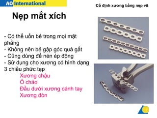 Cố định xương bằng nẹp vít
- Có thể uốn bẻ trong mọi mặt
phẳng
- Không nên bẻ gập góc quá gắt
- Cũng dùng để nén ép động
- Sử dụng cho xương có hình dạng
3 chiều phức tạp
Xương chậu
Ổ chảo
Đầu dưới xương cánh tay
Xương đòn
Nẹp mắt xích
 