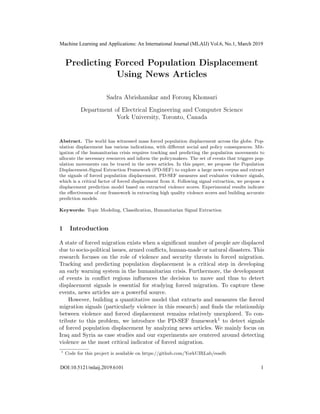 Predicting Forced Population Displacement
Using News Articles
Sadra Abrishamkar and Forouq Khonsari
Department of Electrical Engineering and Computer Science
York University, Toronto, Canada
Abstract. The world has witnessed mass forced population displacement across the globe. Pop-
ulation displacement has various indications, with diﬀerent social and policy consequences. Mit-
igation of the humanitarian crisis requires tracking and predicting the population movements to
allocate the necessary resources and inform the policymakers. The set of events that triggers pop-
ulation movements can be traced in the news articles. In this paper, we propose the Population
Displacement-Signal Extraction Framework (PD-SEF) to explore a large news corpus and extract
the signals of forced population displacement. PD-SEF measures and evaluates violence signals,
which is a critical factor of forced displacement from it. Following signal extraction, we propose a
displacement prediction model based on extracted violence scores. Experimental results indicate
the eﬀectiveness of our framework in extracting high quality violence scores and building accurate
prediction models.
Keywords: Topic Modeling, Classiﬁcation, Humanitarian Signal Extraction
1 Introduction
A state of forced migration exists when a signiﬁcant number of people are displaced
due to socio-political issues, armed conﬂicts, human-made or natural disasters. This
research focuses on the role of violence and security threats in forced migration.
Tracking and predicting population displacement is a critical step in developing
an early warning system in the humanitarian crisis. Furthermore, the development
of events in conﬂict regions inﬂuences the decision to move and thus to detect
displacement signals is essential for studying forced migration. To capture these
events, news articles are a powerful source.
However, building a quantitative model that extracts and measures the forced
migration signals (particularly violence in this research) and ﬁnds the relationship
between violence and forced displacement remains relatively unexplored. To con-
tribute to this problem, we introduce the PD-SEF framework1 to detect signals
of forced population displacement by analyzing news articles. We mainly focus on
Iraq and Syria as case studies and our experiments are centered around detecting
violence as the most critical indicator of forced migration.
1
Code for this project is available on https://github.com/YorkUIRLab/eosdb
Machine Learning and Applications: An International Journal (MLAIJ) Vol.6, No.1, March 2019
DOI:10.5121/mlaij.2019.6101 1
 