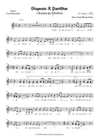 V bbb C ∑
h = 67
7
Ó Œ œ œ
Nes te
œ œ
j
œ œ
J
œ
en con tro con ti
œ œ œ œ ‰ œ œ
go , mi nha- - - - - - -
V bbb
11
œ œ
j
œ œ
j
œ
vi da Te'o fe re
œ œ œ œ ‰ œ œ
ço , co mo
œ œ
j
œ œ
j
œ
se men te de tri
œ œ ˙ Œ
go ,- - - - - - - - - -
V bbb
15
œ œ œ j
œ œ
j
œ
frá gil e va ci lan
œ œ ˙
‰ j
œ
te , mas
œ œ j
œ .œ
pron ta,a re no
w
var
˙ Ó
!- - - - - - - - -
V bbb ..
20
˙˙ œœ œœ œœ
Ho je, Se nhor
..˙˙ Œ
,
˙˙ œœ œœ œœ
ao pé de Ti
..˙˙ ‰ j
œ
œ
, não
œœ œœ œœ œœ
œœ
que ro mais se não- - - - - - -
V bbb ..
25
˙˙ œœ œœ
en tre
1.
œœ œœ œœ œœ œœ
gar Te'a mi nha vi
œœ œœ ..˙˙
da
..˙˙ Œ
!
2.
œœ œ
œ
œœ œœ œœ
gar Te'a mi nha vi- - - - - - - - - - - -
V bb
b
30
œœ œœ ..˙˙
da
˙˙ Œ œ œ
! O ca
œ œ
j
œ œ J
œ
mi nho eu per cor
œ œ œ
j
œ ‰ œ
ro , bus
œ œ
j
œ œ
j
œ
can do'a Tua Ver da- - - - - - - - - - -
V bbb
35
œ œ œ
‰
œ œ œ
de , co mo vi
œ œ
j
œ œ
j
œ
dei ra'a ger mi na
œ œ ˙ ‰ j
œ
ar , ou
œ œ œ
j
œ œ
j
œ
da da e'a ven tu rei- - - - - - - - - - - - - - -
V bbb ..
39
œ œ ˙
‰ j
œ
ra , dis
œ œ j
œ .œ
pos to'a par ti
w
lhar
˙ Ó
!
˙˙ œœ œœ œœ
Ho je, Se nhor
..˙˙
Œ
,- - - - - - - - - -
Disposto A Partilhar
Pe. Marcos Alvim
Tenor
Voz Masculina
© II 2009 by Marco Paulo Almeida Santos
Cântico de Ofertório
Marco Paulo Almeida Santos
 