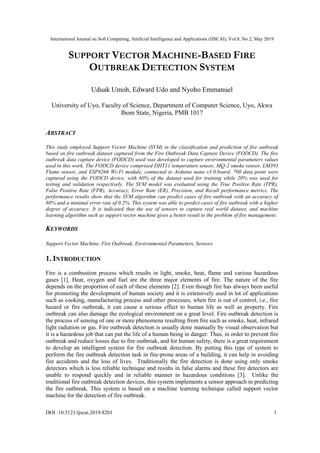 International Journal on Soft Computing, Artificial Intelligence and Applications (IJSCAI), Vol.8, No.2, May 2019
DOI :10.5121/ijscai.2019.8201 1
SUPPORT VECTOR MACHINE-BASED FIRE
OUTBREAK DETECTION SYSTEM
Uduak Umoh, Edward Udo and Nyoho Emmanuel
University of Uyo, Faculty of Science, Department of Computer Science, Uyo, Akwa
Ibom State, Nigeria, PMB 1017
ABSTRACT
This study employed Support Vector Machine (SVM) in the classification and prediction of fire outbreak
based on fire outbreak dataset captured from the Fire Outbreak Data Capture Device (FODCD). The fire
outbreak data capture device (FODCD) used was developed to capture environmental parameters values
used in this work. The FODCD device comprised DHT11 temperature sensor, MQ-2 smoke sensor, LM393
Flame sensor, and ESP8266 Wi-Fi module, connected to Arduino nano v3.0.board. 700 data point were
captured using the FODCD device, with 60% of the dataset used for training while 20% was used for
testing and validation respectively. The SVM model was evaluated using the True Positive Rate (TPR),
False Positive Rate (FPR), Accuracy, Error Rate (ER), Precision, and Recall performance metrics. The
performance results show that the SVM algorithm can predict cases of fire outbreak with an accuracy of
80% and a minimal error rate of 0.2%. This system was able to predict cases of fire outbreak with a higher
degree of accuracy. It is indicated that the use of sensors to capture real world dataset, and machine
learning algorithm such as support vector machine gives a better result to the problem of fire management.
KEYWORDS
Support Vector Machine, Fire Outbreak, Environmental Parameters, Sensors
1. INTRODUCTION
Fire is a combustion process which results in light, smoke, heat, flame and various hazardous
gases [1]. Heat, oxygen and fuel are the three major elements of fire. The nature of the fire
depends on the proportion of each of these elements [2]. Even though fire has always been useful
for promoting the development of human society and it is extensively used in lot of applications
such as cooking, manufacturing process and other processes, when fire is out of control, i.e., fire
hazard or fire outbreak, it can cause a serious effect to human life as well as property. Fire
outbreak can also damage the ecological environment on a great level. Fire outbreak detection is
the process of sensing of one or more phenomena resulting from fire such as smoke, heat, infrared
light radiation or gas. Fire outbreak detection is usually done manually by visual observation but
it is a hazardous job that can put the life of a human being in danger. Thus, in order to prevent fire
outbreak and reduce losses due to fire outbreak, and for human safety, there is a great requirement
to develop an intelligent system for fire outbreak detection. By putting this type of system to
perform the fire outbreak detection task in fire-prone areas of a building, it can help in avoiding
fire accidents and the loss of lives. Traditionally the fire detection is done using only smoke
detectors which is less reliable technique and results in false alarms and these fire detectors are
unable to respond quickly and in reliable manner in hazardous conditions [3]. Unlike the
traditional fire outbreak detection devices, this system implements a sensor approach in predicting
the fire outbreak. This system is based on a machine learning technique called support vector
machine for the detection of fire outbreak.
 