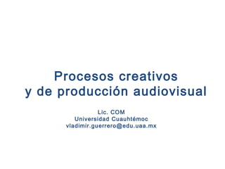 Procesos creativos
y de producción audiovisual
Lic. COM
Universidad Cuauhtémoc
vladimir.guerrero@edu.uaa.mx
 