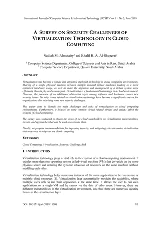 International Journal of Computer Science & Information Technology (IJCSIT) Vol 11, No 3, June 2019
DOI: 10.5121/ijcsit.2019.11308 95
A SURVEY ON SECURITY CHALLENGES OF
VIRTUALIZATION TECHNOLOGY IN CLOUD
COMPUTING
Nadiah M. Almutairy1
and Khalil H. A. Al-Shqeerat2
1
Computer Science Department, College of Sciences and Arts in Rass, Saudi Arabia
2
Computer Science Department, Qassim University, Saudi Arabia
ABSTRACT
Virtualization has become a widely and attractive employed technology in cloud computing environments.
Sharing of a single physical machine between multiple isolated virtual machines leading to a more
optimized hardware usage, as well as make the migration and management of a virtual system more
efficiently than its physical counterpart. Virtualization is a fundamental technology in a cloud environment.
However, the presence of an additional abstraction layer among software and hardware causes new
security issues. Security issues related to virtualization technology have become a significant concern for
organizations due to arising some new security challenges.
This paper aims to identify the main challenges and risks of virtualization in cloud computing
environments. Furthermore, it focuses on some common virtual-related threats and attacks affect the
security of cloud computing.
The survey was conducted to obtain the views of the cloud stakeholders on virtualization vulnerabilities,
threats, and approaches that can be used to overcome them.
Finally, we propose recommendations for improving security, and mitigating risks encounter virtualization
that necessary to adopt secure cloud computing.
KEYWORDS
Cloud Computing, Virtualization, Security, Challenge, Risk
.
1. INTRODUCTION
Virtualization technology plays a vital role in the creation of a cloud-computing environment. It
enables more than one operating system called virtual machine (VM) that co-reside on the same
physical server and utilizing the dynamic allocation of resources on the same machine without
meddling each other.
Virtualization technology helps numerous instances of the same application to be run on one or
multiple cloud resources [1]. Virtualization layer automatically provides the scalability, where
multiple users able to run their application at the same time. It allows the user to run own
applications on a single-VM and he cannot see the data of other users. However, there are
different vulnerabilities in the virtualization environment, and thus there are numerous security
threats at the virtualization layer.
 