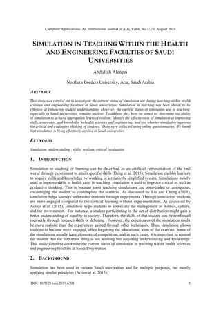Computer Applications: An International Journal (CAIJ), Vol.6, No.1/2/3, August 2019
DOI: 10.5121/caij.2019.6301 1
SIMULATION IN TEACHING WITHIN THE HEALTH
AND ENGINEERING FACULTIES OF SAUDI
UNIVERSITIES
Abdullah Alenezi
Northern Borders University, Arar, Saudi Arabia
ABSTRACT
This study was carried out to investigate the current status of simulation use during teaching within health
sciences and engineering faculties at Saudi universities. Simulation in teaching has been shown to be
effective at enhancing student understanding. However, the current status of simulation use in teaching,
especially in Saudi universities, remains unclear. To address this, here we aimed to: determine the ability
of simulation to achieve appropriate levels of realism; identify the effectiveness of simulation at improving
skills, awareness, and knowledge in health sciences and engineering; and test whether simulation improves
the critical and evaluative thinking of students. Data were collected using online questionnaires. We found
that simulation is being effectively applied in Saudi universities.
KEYWORDS
Simulation; understanding ; skills; realism; critical ;evaluative.
1. INTRODUCTION
Simulation in teaching or learning can be described as an artificial representation of the real
world through experiment to attain specific skills (Deng et al. 2015). Simulation enables learners
to acquire skills and knowledge by working in a relatively simplified system. Simulations mostly
used to improve skills in health care. In teaching, simulation is used to improve critical as well as
evaluative thinking. This is because most teaching simulations are open-ended or ambiguous,
encouraging the student to contemplate the scenario. As discussed by Lin and Cheng (2015),
simulation helps learners understand contents through experiments. Through simulation, students
are more engaged compared to the cortical learning without experimentation. As discussed by
Action et al. (2015), simulation helps students to appreciate the management of politics, culture,
and the environment. For instance, a student participating in the act of distribution might gain a
better understanding of equality in society. Therefore, the skills of that student can be reinforced
indirectly through research skills or debating. However, the experiences of the simulation might
be more realistic than the experiences gained through other techniques. Thus, simulation allows
students to become more engaged, often forgetting the educational aims of the exercise. Some of
the simulations usually have elements of competition, and in such cases, it is important to remind
the student that the important thing is not winning but acquiring understanding and knowledge.
This study aimed to determine the current status of simulation in teaching within health sciences
and engineering faculties at Saudi Universities.
2. BACKGROUND
Simulation has been used in various Saudi universities and for multiple purposes, but mostly
applying similar principles (Action et al. 2015).
 