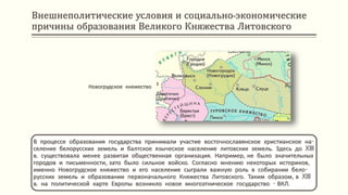 Внешнеполитические условия и социально-экономические
причины образования Великого Княжества Литовского
В процессе образования государства принимали участие восточнославянское христианское на-
селение белорусских земель и балтское языческое население литовских земель. Здесь до XIII
в. существовала менее развитая общественная организация. Например, не было значительных
городов и письменности, зато было сильное войско. Согласно мнению некоторых историков,
именно Новогрудское княжество и его население сыграли важную роль в собирании бело-
русских земель и образовании первоначального Княжества Литовского. Таким образом, в XIII
в. на политической карте Европы возникло новое многоэтническое государство - ВКЛ.
Новогрудское княжество
 