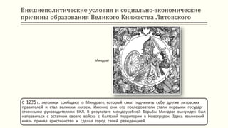Внешнеполитические условия и социально-экономические
причины образования Великого Княжества Литовского
С 1235 г. летописи сообщают о Миндовге, который смог подчинить себе других литовских
правителей и стал великим князем. Именно они его последователи стали первыми государ-
ственными руководителями ВКЛ. В результате междоусобной борьбы Миндовг вынужден был
направиться с остатком своего войска с балтской территории в Новогрудок. Здесь языческий
князь принял христианство и сделал город своей резиденцией.
Миндовг
 