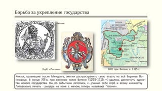 Борьба за укрепление государства
Князья, правившие после Миндовга, смогли распространить свою власть на всё Верхнее По-
неманье. В конце XIII в. при великом князе Витене (1295-1316 гг.) удалось достигнуть единс-
тва нового государства. Он, по событиям летописи, «…учинил себе герб и всему княжеству
Литовскому печать - рыцарь на коне с мечом, теперь называют Погоня».
Витень
Герб «Погоня» ВКЛ при Витене в 1315 г.
 