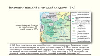 Восточнославянский этнический фундамент ВКЛ
В ВКЛ были представлены два начала: балтское и восточнославянское. Феодальные княжест-
ва-государства, существовавшие на землях восточных славян в X-XIII вв. опытом государствен-
ности, развитой экономикой, культурой привносили свои богатые традиции в новое государст-
во. Могучий восточнославянский зачин ВКЛ (9/10 его территории и 8/10 населения) в зна-
чительной степени предопределил восточнославянский этнический фундамент ВКЛ.
Великое Княжество Литовское
во второй половине XIII -
первой полови-не XIV в.
 