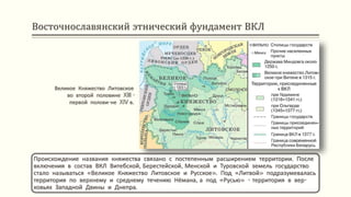 Восточнославянский этнический фундамент ВКЛ
Происхождение названия княжества связано с постепенным расширением территории. После
включения в состав ВКЛ Витебской, Берестейской, Менской и Туровской земель государство
стало называться «Великое Княжество Литовское и Русское». Под «Литвой» подразумевалась
территория по верхнему и среднему течению Нёмана, а под «Русью» - территория в вер-
ховьях Западной Двины и Днепра.
Великое Княжество Литовское
во второй половине XIII -
первой полови-не XIV в.
 