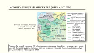 Восточнославянский этнический фундамент ВКЛ
Позднее (в первой половине XV в.), когда присоединилась Жемайтия - западная часть совре-
менной Литвы, государство получило полное название «Великое Княжество Литовское, Рус-
ское, Жемайтское» (сокращённо ВКЛ).
Великое Княжество Литовское
во второй половине XIII -
первой полови-не XIV в.
 