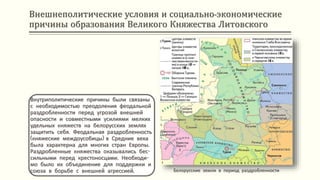 Внешнеполитические условия и социально-экономические
причины образования Великого Княжества Литовского
Внутриполитические причины были связаны
с необходимостью преодоления феодальной
раздробленности перед угрозой внешней
опасности и совместными усилиями мелких
удельных княжеств на белорусских землях
защитить себя. Феодальная раздробленность
(княжеские междоусобицы) в Средние века
была характерна для многих стран Европы.
Раздробленные княжества оказывались бес-
сильными перед крестоносцами. Необходи-
мо было их объединение для поддержки и
союза в борьбе с внешней агрессией. Белорусские земли в период раздробленности
 