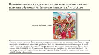 Внешнеполитические условия и социально-экономические
причины образования Великого Княжества Литовского
Экономические причины были связаны с отделением ремесла от сельского хозяйства и прео-
долением натурального характера хозяйства (всё, что производилось, использовалось в хозяй-
стве). Развитие торговых отношений между разными регионами (территориями) белорусских
земель содействовало их объединению. Возникновение городов как центров торговли и за-
щиты, где строились укреплённые детинцы (крепости), содействовало расширению различных
связей между населением.
Торговля восточных славян
 