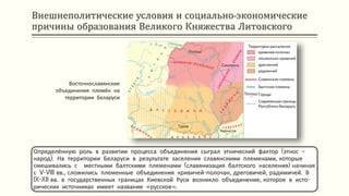 Внешнеполитические условия и социально-экономические
причины образования Великого Княжества Литовского
Определённую роль в развитии процесса объединения сыграл этнический фактор (этнос –
народ). На территории Беларуси в результате заселения славянскими племенами, которые
смешивались с местными балтскими племенами (славянизация балтского населения) начиная
с V-VIII вв., сложились племенные объединения кривичей-полочан, дреговичей, радимичей. В
IX-XII вв. в государственных границах Киевской Руси возникло объединение, которое в исто-
рических источниках имеет название «русское».
Восточнославянские
объединения племён на
территории Беларуси
 