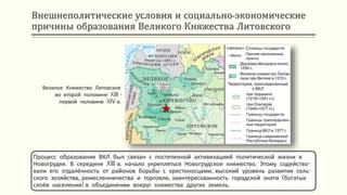 Внешнеполитические условия и социально-экономические
причины образования Великого Княжества Литовского
Процесс образования ВКЛ был связан с постепенной активизацией политической жизни в
Новогрудке. В середине XIII в. начало укрепляться Новогрудское княжество. Этому содейство-
вали его отдалённость от районов борьбы с крестоносцами, высокий уровень развития сель-
ского хозяйства, ремесленничества и торговли, заинтересованность городской знати (богатых
слоёв населения) в объединении вокруг княжества других земель.
Великое Княжество Литовское
во второй половине XIII -
первой половине XIV в.
 