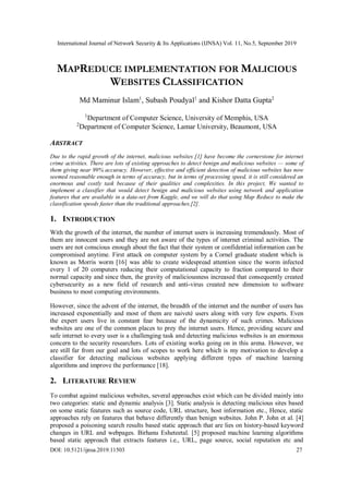 International Journal of Network Security & Its Applications (IJNSA) Vol. 11, No.5, September 2019
DOI: 10.5121/ijnsa.2019.11503 27
MAPREDUCE IMPLEMENTATION FOR MALICIOUS
WEBSITES CLASSIFICATION
Md Maminur Islam1
, Subash Poudyal1
and Kishor Datta Gupta2
1
Department of Computer Science, University of Memphis, USA
2
Department of Computer Science, Lamar University, Beaumont, USA
ABSTRACT
Due to the rapid growth of the internet, malicious websites [1] have become the cornerstone for internet
crime activities. There are lots of existing approaches to detect benign and malicious websites — some of
them giving near 99% accuracy. However, effective and efficient detection of malicious websites has now
seemed reasonable enough in terms of accuracy, but in terms of processing speed, it is still considered an
enormous and costly task because of their qualities and complexities. In this project, We wanted to
implement a classifier that would detect benign and malicious websites using network and application
features that are available in a data-set from Kaggle, and we will do that using Map Reduce to make the
classification speeds faster than the traditional approaches.[2].
1. INTRODUCTION
With the growth of the internet, the number of internet users is increasing tremendously. Most of
them are innocent users and they are not aware of the types of internet criminal activities. The
users are not conscious enough about the fact that their system or confidential information can be
compromised anytime. First attack on computer system by a Cornel graduate student which is
known as Morris worm [16] was able to create widespread attention since the worm infected
every 1 of 20 computers reducing their computational capacity to fraction compared to their
normal capacity and since then, the gravity of maliciousness increased that consequently created
cybersecurity as a new field of research and anti-virus created new dimension to software
business to most computing environments.
However, since the advent of the internet, the breadth of the internet and the number of users has
increased exponentially and most of them are naiveté users along with very few experts. Even
the expert users live in constant fear because of the dynamicity of such crimes. Malicious
websites are one of the common places to prey the internet users. Hence, providing secure and
safe internet to every user is a challenging task and detecting malicious websites is an enormous
concern to the security researchers. Lots of existing works going on in this arena. However, we
are still far from our goal and lots of scopes to work here which is my motivation to develop a
classifier for detecting malicious websites applying different types of machine learning
algorithms and improve the performance [18].
2. LITERATURE REVIEW
To combat against malicious websites, several approaches exist which can be divided mainly into
two categories: static and dynamic analysis [3]. Static analysis is detecting malicious sites based
on some static features such as source code, URL structure, host information etc., Hence, static
approaches rely on features that behave differently than benign websites. John P. John et al. [4]
proposed a poisoning search results based static approach that are lies on history-based keyword
changes in URL and webpages. Birhanu Esheteetal. [5] proposed machine learning algorithms
based static approach that extracts features i.e., URL, page source, social reputation etc and
 