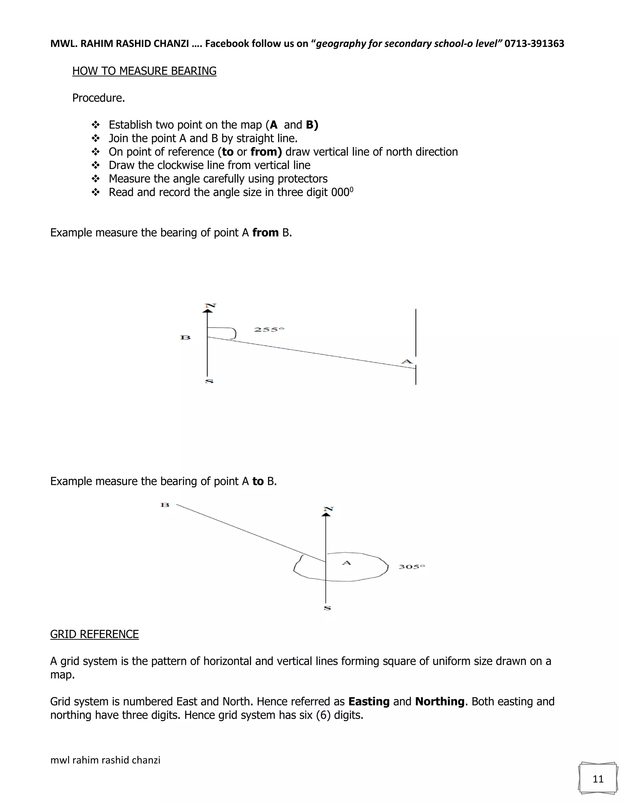 MWL. RAHIM RASHID CHANZI …. Facebook follow us on “geography for secondary school-o level” 0713-391363
mwl rahim rashid chanzi
11
HOW TO MEASURE BEARING
Procedure.
 Establish two point on the map (A and B)
 Join the point A and B by straight line.
 On point of reference (to or from) draw vertical line of north direction
 Draw the clockwise line from vertical line
 Measure the angle carefully using protectors
 Read and record the angle size in three digit 0000
Example measure the bearing of point A from B.
Example measure the bearing of point A to B.
GRID REFERENCE
A grid system is the pattern of horizontal and vertical lines forming square of uniform size drawn on a
map.
Grid system is numbered East and North. Hence referred as Easting and Northing. Both easting and
northing have three digits. Hence grid system has six (6) digits.
 