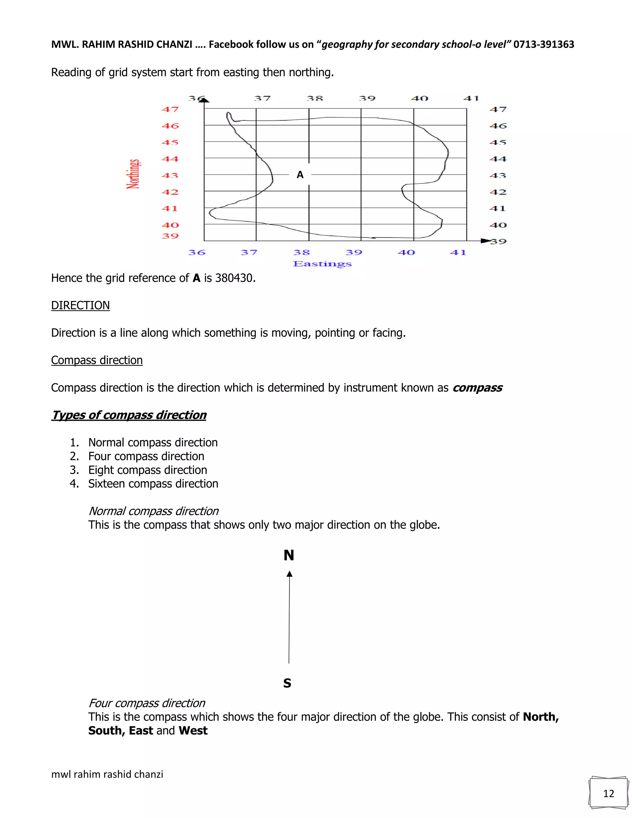 MWL. RAHIM RASHID CHANZI …. Facebook follow us on “geography for secondary school-o level” 0713-391363
mwl rahim rashid chanzi
12
Reading of grid system start from easting then northing.
Hence the grid reference of A is 380430.
DIRECTION
Direction is a line along which something is moving, pointing or facing.
Compass direction
Compass direction is the direction which is determined by instrument known as compass
Types of compass direction
1. Normal compass direction
2. Four compass direction
3. Eight compass direction
4. Sixteen compass direction
Normal compass direction
This is the compass that shows only two major direction on the globe.
Four compass direction
This is the compass which shows the four major direction of the globe. This consist of North,
South, East and West
A
N
S
 