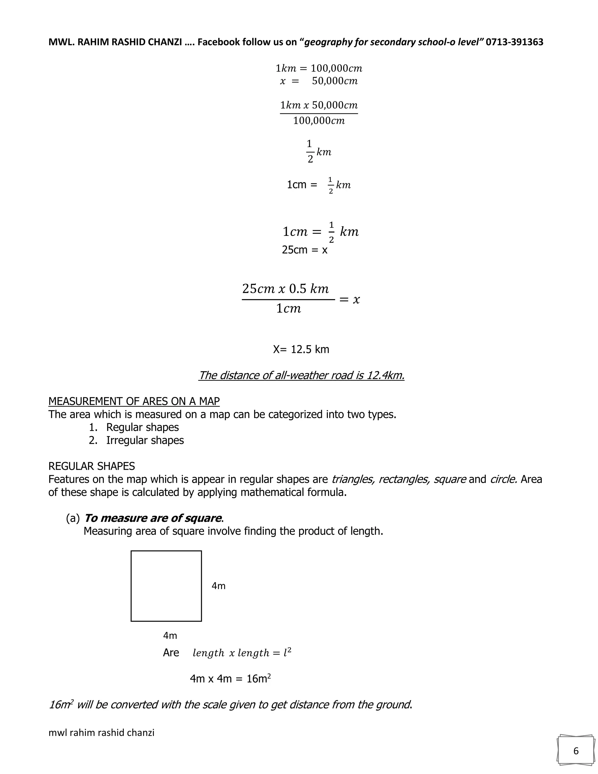 MWL. RAHIM RASHID CHANZI …. Facebook follow us on “geography for secondary school-o level” 0713-391363
mwl rahim rashid chanzi
6
1𝑘𝑚 = 100,000𝑐𝑚
𝑥 = 50,000𝑐𝑚
1𝑘𝑚 𝑥 50,000𝑐𝑚
100,000𝑐𝑚
1
2
𝑘𝑚
1cm =
1
2
𝑘𝑚
1𝑐𝑚 =
1
2
𝑘𝑚
25cm = x
25𝑐𝑚 𝑥 0.5 𝑘𝑚
1𝑐𝑚
= 𝑥
X= 12.5 km
The distance of all-weather road is 12.4km.
MEASUREMENT OF ARES ON A MAP
The area which is measured on a map can be categorized into two types.
1. Regular shapes
2. Irregular shapes
REGULAR SHAPES
Features on the map which is appear in regular shapes are triangles, rectangles, square and circle. Area
of these shape is calculated by applying mathematical formula.
(a) To measure are of square.
Measuring area of square involve finding the product of length.
Are 𝑙𝑒𝑛𝑔𝑡ℎ 𝑥 𝑙𝑒𝑛𝑔𝑡ℎ = 𝑙2
4m x 4m = 16m2
16m2
will be converted with the scale given to get distance from the ground.
4m
4m
 