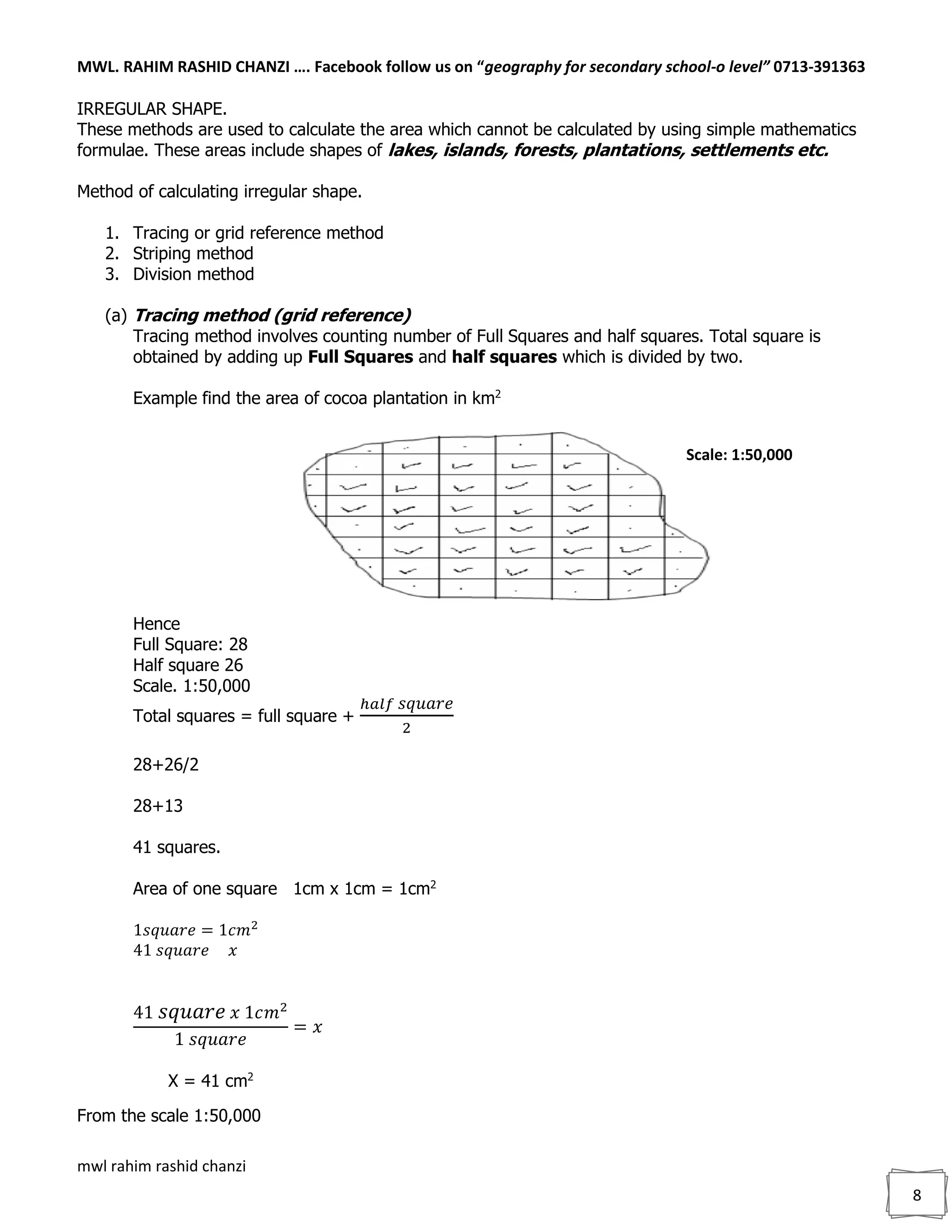 MWL. RAHIM RASHID CHANZI …. Facebook follow us on “geography for secondary school-o level” 0713-391363
mwl rahim rashid chanzi
8
IRREGULAR SHAPE.
These methods are used to calculate the area which cannot be calculated by using simple mathematics
formulae. These areas include shapes of lakes, islands, forests, plantations, settlements etc.
Method of calculating irregular shape.
1. Tracing or grid reference method
2. Striping method
3. Division method
(a) Tracing method (grid reference)
Tracing method involves counting number of Full Squares and half squares. Total square is
obtained by adding up Full Squares and half squares which is divided by two.
Example find the area of cocoa plantation in km2
Hence
Full Square: 28
Half square 26
Scale. 1:50,000
Total squares = full square +
ℎ𝑎𝑙𝑓 𝑠𝑞𝑢𝑎𝑟𝑒
2
28+26/2
28+13
41 squares.
Area of one square 1cm x 1cm = 1cm2
1𝑠𝑞𝑢𝑎𝑟𝑒 = 1𝑐𝑚2
41 𝑠𝑞𝑢𝑎𝑟𝑒 𝑥
41 𝑠𝑞𝑢𝑎𝑟𝑒 𝑥 1𝑐𝑚2
1 𝑠𝑞𝑢𝑎𝑟𝑒
= 𝑥
X = 41 cm2
From the scale 1:50,000
Scale: 1:50,000
 