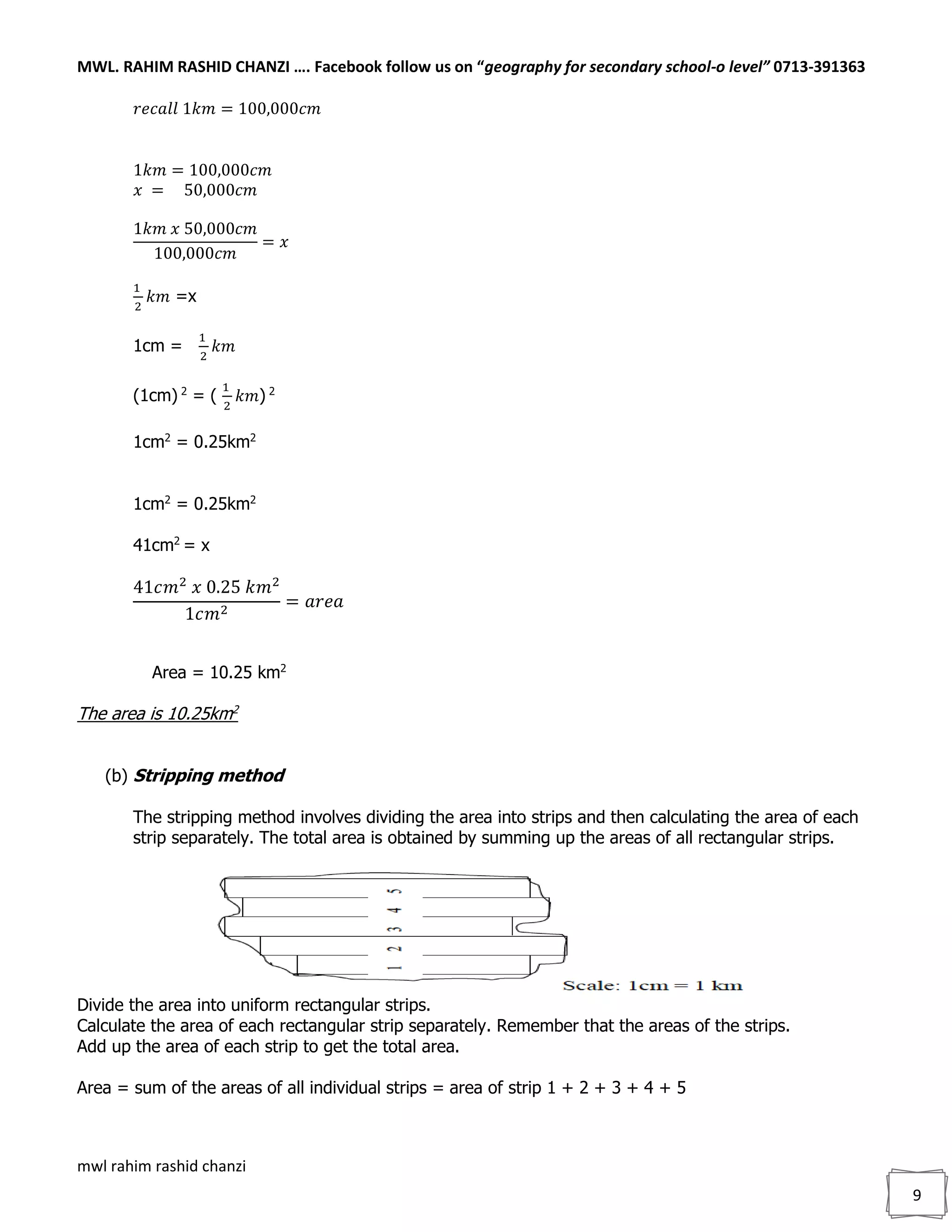 MWL. RAHIM RASHID CHANZI …. Facebook follow us on “geography for secondary school-o level” 0713-391363
mwl rahim rashid chanzi
9
𝑟𝑒𝑐𝑎𝑙𝑙 1𝑘𝑚 = 100,000𝑐𝑚
1𝑘𝑚 = 100,000𝑐𝑚
𝑥 = 50,000𝑐𝑚
1𝑘𝑚 𝑥 50,000𝑐𝑚
100,000𝑐𝑚
= 𝑥
1
2
𝑘𝑚 =x
1cm =
1
2
𝑘𝑚
(1cm) 2
= (
1
2
𝑘𝑚) 2
1cm2
= 0.25km2
1cm2
= 0.25km2
41cm2
= x
41𝑐𝑚2
𝑥 0.25 𝑘𝑚2
1𝑐𝑚2
= 𝑎𝑟𝑒𝑎
Area = 10.25 km2
The area is 10.25km2
(b) Stripping method
The stripping method involves dividing the area into strips and then calculating the area of each
strip separately. The total area is obtained by summing up the areas of all rectangular strips.
Divide the area into uniform rectangular strips.
Calculate the area of each rectangular strip separately. Remember that the areas of the strips.
Add up the area of each strip to get the total area.
Area = sum of the areas of all individual strips = area of strip 1 + 2 + 3 + 4 + 5
 