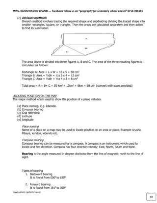 MWL. RAHIM RASHID CHANZI …. Facebook follow us on “geography for secondary school-o level” 0713-391363
mwl rahim rashid chanzi
10
(c) Division methods
Division method involves tracing the required shape and subdividing dividing the traced shape into
smaller rectangles, square, or triangles. Then the areas are calculated separately and then added
to find its summation
The area above is divided into three figures A, B and C. The area of the three resulting figures is
calculated as follows:
Rectangle A: Area = L x W = 10 x 5 = 50 cm2
Triangle B: Area = ½bh = ½x 6 x 4 = 12 cm2
Triangle C: Area = ½bh = ½x 4 x 3 = 6 cm2
Total area = A + B+ C = 50 km2
+ 12km2
+ 6km = 68 cm2
(convert with scale provided)
LOCATING POSITION ON THE MAP
The major method which used to show the position of a place includes.
(a) Place naming. E.g. kibondo.
(b) Compass bearing
(c) Grid reference
(d) Latitude
(e) longitude
Place naming.
Name of a place on a map may be used to locate position on an area or place. Example Arusha,
Mbeya, kondoa, kibondo etc.
Compass bearing
Compass bearing can be measured by a compass. A compass is an instrument which used to
locate and find direction. Compass has four direction namely, East, North, South and West.
Bearing is the angle measured in degree clockwise from the line of magnetic north to the line of
sight.
Types of bearing
1. Backward bearing
It is found from 0000
to 1800
2. Forward bearing
It is found from 1810
to 3600
 