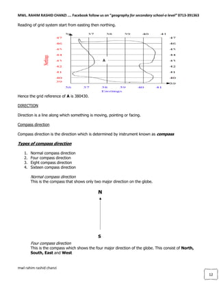 MWL. RAHIM RASHID CHANZI …. Facebook follow us on “geography for secondary school-o level” 0713-391363
mwl rahim rashid chanzi
12
Reading of grid system start from easting then northing.
Hence the grid reference of A is 380430.
DIRECTION
Direction is a line along which something is moving, pointing or facing.
Compass direction
Compass direction is the direction which is determined by instrument known as compass
Types of compass direction
1. Normal compass direction
2. Four compass direction
3. Eight compass direction
4. Sixteen compass direction
Normal compass direction
This is the compass that shows only two major direction on the globe.
Four compass direction
This is the compass which shows the four major direction of the globe. This consist of North,
South, East and West
A
N
S
 