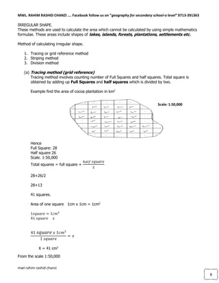 MWL. RAHIM RASHID CHANZI …. Facebook follow us on “geography for secondary school-o level” 0713-391363
mwl rahim rashid chanzi
8
IRREGULAR SHAPE.
These methods are used to calculate the area which cannot be calculated by using simple mathematics
formulae. These areas include shapes of lakes, islands, forests, plantations, settlements etc.
Method of calculating irregular shape.
1. Tracing or grid reference method
2. Striping method
3. Division method
(a) Tracing method (grid reference)
Tracing method involves counting number of Full Squares and half squares. Total square is
obtained by adding up Full Squares and half squares which is divided by two.
Example find the area of cocoa plantation in km2
Hence
Full Square: 28
Half square 26
Scale. 1:50,000
Total squares = full square +
ℎ𝑎𝑙𝑓 𝑠𝑞𝑢𝑎𝑟𝑒
2
28+26/2
28+13
41 squares.
Area of one square 1cm x 1cm = 1cm2
1𝑠𝑞𝑢𝑎𝑟𝑒 = 1𝑐𝑚2
41 𝑠𝑞𝑢𝑎𝑟𝑒 𝑥
41 𝑠𝑞𝑢𝑎𝑟𝑒 𝑥 1𝑐𝑚2
1 𝑠𝑞𝑢𝑎𝑟𝑒
= 𝑥
X = 41 cm2
From the scale 1:50,000
Scale: 1:50,000
 