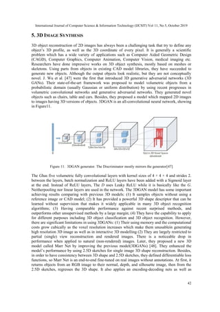 International Journal of Computer Science & Information Technology (IJCSIT) Vol 11, No 5, October 2019
42
5. 3D IMAGE SYNTHESIS
3D object reconstruction of 2D images has always been a challenging task that try to define any
object’s 3D profile, as well as the 3D coordinate of every pixel. It is generally a scientific
problem which has a wide variety of applications such as Computer Aided Geometric Design
(CAGD), Computer Graphics, Computer Animation, Computer Vision, medical imaging etc.
Researchers have done impressive works on 3D object synthesis, mostly based on meshes or
skeletons. Using parts from objects in existing CAD model libraries, they have succeeded to
generate new objects. Although the output objects look realistic, but they are not conceptually
novel. J. Wu et al. [47] were the first that introduced 3D generative adversarial networks (3D
GANs). Their state-of-the-art framework was proposed to model volumetric objects from a
probabilistic domain (usually Gaussian or uniform distribution) by using recent progresses in
volumetric convolutional networks and generative adversarial networks. They generated novel
objects such as chairs, table and cars. Besides, they proposed a model which mapped 2D images
to images having 3D versions of objects. 3DGAN is an all-convolutional neural network, showing
in Figure11.
Figure 11. 3DGAN generator. The Discriminator mostly mirrors the generator[47]
The Ghas five volumetric fully convolutional layers with kernel sizes of 4 × 4 × 4 and strides 2.
between the layers, batch normalization and ReLU layers have been added with a Sigmoid layer
at the end. Instead of ReLU layers, The D uses Leaky ReLU while it is basically like the G.
Neitherpooling nor linear layers are used in the network. The 3DGAN model has some important
achieving results comparing with previous 3D models: (1) It samples objects without using a
reference image or CAD model; (2) It has provided a powerful 3D shape descriptor that can be
learned without supervision that makes it widely applicable in many 3D object recognition
algorithms; (3) Having comparable performance against recent surprised methods, and
outperforms other unsupervised methods by a large margin; (4) They have the capability to apply
for different purposes including 3D object classification and 3D object recognition. However,
there are significant limitations in using 3DGANs: (1) Their using memory and the computational
costs grow cubically as the voxel resolution increases which make them unusablein generating
high resolution 3D image as well as in interactive 3D modelling (2) They are largely restricted to
partial (single) view reconstruction and rendered images. There is a noticeable drop in
performance when applied to natural (non-rendered) images. Later, they proposed a new 3D
model called Marr Net by improving the previous model(3DGANs) [48]. They enhanced the
model’s performance by using 2.5D sketches for single image 3D shape reconstruction. Besides,
in order to have consistency between 3D shape and 2.5D sketches, they defined differentiable loss
functions, so Marr Net is an end-to-end fine-tuned on real images without annotations. At first, it
returns objects from an RGB image to their normal, depth, and silhouette image, then from the
2.5D sketches, regresses the 3D shape. It also applies an encoding-decoding nets as well as
 