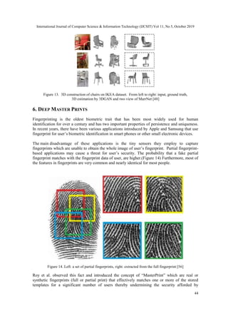 International Journal of Computer Science & Information Technology (IJCSIT) Vol 11, No 5, October 2019
44
Figure 13. 3D construction of chairs on IKEA dataset. From left to right: input, ground truth,
3D estimation by 3DGAN and two view of MarrNet [48]
6. DEEP MASTER PRINTS
Fingerprinting is the oldest biometric trait that has been most widely used for human
identification for over a century and has two important properties of persistence and uniqueness.
In recent years, there have been various applications introduced by Apple and Samsung that use
fingerprint for user’s biometric identification in smart phones or other small electronic devices.
The main disadvantage of these applications is the tiny sensors they employ to capture
fingerprints which are unable to obtain the whole image of user’s fingerprint. Partial fingerprint-
based applications may cause a threat for user’s security. The probability that a fake partial
fingerprint matches with the fingerprint data of user, are higher.(Figure 14) Furthermore, most of
the features in fingerprints are very common and nearly identical for most people.
Figure 14. Left: a set of partial fingerprints, right: extracted from the full fingerprint [56]
Roy et al. observed this fact and introduced the concept of “MasterPrint” which are real or
synthetic fingerprints (full or partial print) that effectively matches one or more of the stored
templates for a significant number of users thereby undermining the security afforded by
 