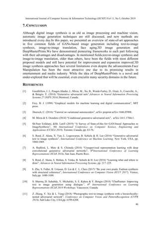 International Journal of Computer Science & Information Technology (IJCSIT) Vol 11, No 5, October 2019
46
7. CONCLUSION
Although digital image synthesis is as old as image processing and machine vision,
automatic image generation techniques are still discussed, and new methods are
introduced every day.In this paper, we presented an overview of state-of-art approaches
in five common fields of GANs-based image generation including text-to-image
synthesis, image-to-image translation, face aging,3D image generation and
DeepMasterPrints.We have demonstrated pioneering frameworks in each part following
with their advantages and disadvantages. In mentioned fields,text-to-image synthesis and
image-to-image translation, older than others, have been the fields with most different
proposed models and still have potential for improvement and expansion improved.3D
image synthesis approaches face several limitations even despite the advancements.Face
Manipulation has been the most attractive one due to its promising results in
entertainment and media industry. While the idea of DeepMasterPrints is a novel and
under-explored that will be essential, even crucialin many security domains in the future.
REFERENCES
[1] Goodfellow, I. J., Pouget-Abadie, J., Mirza, M., Xu, B., Warde-Farley, D., Ozair, S., Courville, A.,
& Bengio, Y. (2014) “Generative adversarial nets”,Advances in Neural Information Processing
Systems 27 (NIPS 2014),Montreal, Canada.
[2] Frey, B. J. (1998) “Graphical models for machine learning and digital communication”, MIT
press.
[3] Doersch, C. (2016) “Tutorial on variational autoencoders”, arXiv preprint arXiv:1606.05908.
[4] M. Mirza & S. Osindero (2014) “Conditional generative adversarial nets”, arXiv:1411.1784v1.
[5] Sh.Nasr Esfahani, &Sh. Latifi (2019) “A Survey of State-of-the-Art GAN-based Approaches to
ImageSynthesis”, 9th International Conference on Computer Science, Engineering and
Applications (CCSEA 2019), Toronto, Canada, pp. 63-76.
[6] S. Reed, Z. Akata, X. Yan, L. Logeswaran, B. Schiele & H. Lee (2016) “Generative adversarial
text to image synthesis”, International Conference on Machine Learning, New York, USA, pp.
1060-1069.
[7] A. Radford, L. Metz & S. Chintala (2016) “Unsupervised representation learning with deep
convolutional generative adversarial networks”, 4th
International Conference of Learning
Representations (ICLR 2016), San Juan, Puerto Rico.
[8] S. Reed, Z. Akata, S. Mohan, S. Tenka, B. Schiele & H. Lee (2016) “Learning what and where to
draw”, Advances in Neural Information Processing Systems, pp. 217–225.
[9] S. Zhu, S. Fidler, R. Urtasun, D. Lin & C. L. Chen (2017) “Be your own prada: Fashion synthesis
with structural coherence”, International Conference on Computer Vision (ICCV 2017), Venice,
Italy,pp. 1680-1688.
[10] S. Sharma, D. Suhubdy, V. Michalski, S. E. Kahou & Y. Bengio (2018) “ChatPainter: Improving
text to image generation using dialogue”, 6th
International Conference on Learning
Representations (ICLR 2018 Workshop), Vancouver, Canada.
[11] Z. Zhang, Y. Xie & L. Yang (2018) “Photographic text-to-image synthesis with a hierarchically-
nested adversarial network”, Conference on Computer Vision and PatternRecognition (CVPR
2018), Salt Lake City, USA,pp. 6199-6208.
 