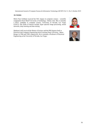International Journal of Computer Science & Information Technology (IJCSIT) Vol 11, No 5, October 2019
50
AUTHORS
Shirin Nasr Esfahani received her M.S. degree in computer science – scientific
computation from Sharif University of technology, Tehran- Iran. She is currently
a Ph.D. candidate in computer science, University of Nevada, Las Vegas
(UNLV). Her fields of interest include, hyper spectral image processing, neural
networks, deep learning and data mining.
Shahram Latifi received the Master of Science and the PhD degrees both in
Electrical and Computer Engineering from Louisiana State University, Baton
Rouge, in 1986 and 1989, respectively. He is currently a Professor of Electrical
Engineering at the University of Nevada, Las Vegas.
.
 