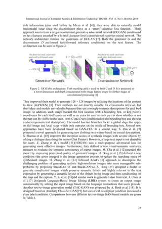 International Journal of Computer Science & Information Technology (IJCSIT) Vol 11, No 5, October 2019
35
side information (also used before by Mirza et al. [4]), they were able to naturally model
multimodal issue since the discriminator plays as a “smart” adaptive loss function. Their
approach was to train a deep convolutional generative adversarial network (DCGAN) conditioned
on text features encoded by a hybrid character-level convolutional recurrent neural network. The
network architecture follows the guidelines of DCGAN [7]. Both the generator G and the
discriminator D performed feed-forward inference conditioned on the text feature. The
architecture can be seen in Figure 2.
Figure 2. DCGANs architecture: Text encoding 𝜑(t) is used by both G and D. It is projected to
a lower-dimension and depth concatenated with image feature maps for further stages of
convolutional processing [6]
They improved their model to generate 128 × 128 images by utilizing the locations of the content
to draw (GAWWN) [8]. Their methods are not directly suitable for cross-media retrieval, but
their ideas and models are valuable because they use tensingle-sentence descriptions for each bird
image. In addition, each image marked the bird location with a bounding box, or key point’s
coordinates for each bird’s parts as well as an extra bit used in each part to show whether or not
the part can be visible in the each. Both G and D are conditioned on the bounding box and the text
vector (represents text description). The model has two branches for G: a global stage that apply
on full image and local stage which only operates on the inside of bounding box. Several new
approaches have been developed based on GAN-CLS. In a similar way, S. Zhu et al. [9]
presented a novel approach for generating new clothing on a wearer based on textual descriptions.
S. Sharma et al. [10] improved the inception scores of synthesis images with several objects by
adding a dialogue describing the scene (Chat Painter). However, a large text input is not desirable
for users. Z. Zhang et al.’s model [11](HDGAN) was a multi-purpose adversarial loss for
generating more effective images. Furthermore, they defined a new visual-semantic similarity
measure to evaluate the semantic consistency of output images. M. Cha et al. [12]extended the
model by improving perceptual quality of generated images. H. Dong at al. [13] defined a new
condition (the given images) in the image generation process to reduce the searching space of
synthesized images. H. Zhang et al. [14] followed Reed’s [6] approach to decompose the
challenging problem of generating realistic high-resolution images into more manageable sub-
problems by proposing StackGAN-v1 and StackGAN-v2. S. Hong [15] designed a model to
generate complicated images which preserve semantic details and highly relevant to the text
expression by generating a semantic layout of the objects in the image and then conditioning on
the map and the caption. Y. Li et al. [16]did similar work to generate video from text. J. Chen et
al. [17] designeda Language-Based Image Editing (LBIE) system to create an output image
automatically by editing the input image based on the language instructions that users provide.
Another text-to-image generation model (TAC-GAN) was proposed by A. Dash et al. [18]. It is
designed based on Auxiliary Classifier GAN[19] but uses a text description condition instead of a
class label condition. Comparisons between different text-to-image GAN-based models are given
in Table 1.
 