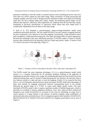 International Journal of Computer Science & Information Technology (IJCSIT) Vol 11, No 5, October 2019
37
generative modeling to train the model is essential because some translating processes may have
more than one correct output for each input image. Many researchers of image processing and
computer graphic area have tried to design powerful translation models with supervised learning
when they can have training image pairs (input, output), but producing paired images can be
difficult and expensive. Moreover, these approaches are suffering from the fact that they usually
formulated as per-pixel classification or regression which means that each output pixel is
conditionally independent from all others in the input image.
P. Isola et al. [23] designed a general-purpose image-to-image-translation model using
conditional adversarial networks. The new model (Pix2Pix), not only learned a mapping function,
but also constructed a loss function to train this mapping. In particular, a high-resolution source
grid is mapped to a high-resolution target grid. (The input and output differ in surface appearance,
but both are renderings of the same underlying structure). In Pix2Pix model, D learns to classify
between fake (synthesized by the generator) and real {input map, photo} tuples. G learns to fool
D. G and D can access to the input map. (Figure 3)
Figure 3. Training a cGANs to map edges to the photo. (Here, input map is map edges) [23]
The Pix2Pix model has some important advantages: (1) it is a general-purpose model which
means it is a common framework for all automatic problems defining as the approach of
translating one possible instance of an image into another(predicting pixels from pixels) by giving
sufficient training data; and (2) instead of hand designing the loss function, the networks learn a
loss function sensitive to data and task, to train the mapping. Finally (3), by using the fact that
there is a lot of information sharing between input and output, Pix2Pix model takes advantages of
them more directly by skipping connections between corresponding layers in the encoder
following the general shape of a “U-Net” to create much higher quality results. The main
drawback of Pix2Pix model is that it requires significant number of labeled image pairs, which is
generally not available in domain adaptation problems. Later, they improved their method and
designed a new model (CycleGAN) to overcome to this issue by translating an image from a
source domain to a target domain in the absence of paired examples using combination of
adversarial and cycle-consistent losses. [23].A comparison against other baselines (CoGAN) [25],
BiGAN [26]/ALI [27], SimGAN [10] and CycleGAN for mapping aerial photos can be seen in
Figure 4.
 