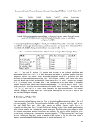 International Journal of Computer Science & Information Technology (IJCSIT) Vol 11, No 5, October 2019
38
Figure 4. Different methods for mapping labels ↔ photo on Cityscapes images. From left to right:
input, BiGAN/ALI, CoGAN, SimGAN, CycleGAN, Pix2Pix trained on paired data,
and ground truth [24]
To measure the performance of photo↔ 𝑙abels, the standard metrics of the Cityscapes benchmark
is used that includes per-pixel accuracy, per-class accuracy, and mean class Intersection-Over-
Union (Class IOU) [28]. Comparison results are provided in Table 3 [11].
Table 3.Classification performance for different models on images of the Cityscapes dataset.
Model Per-pixel
Accuracy
Per-class Accuracy Class IOU
CoGAN [25] 0.45 image 0.08
BiGAN/ALI [26, 27] 0.41 image 0.07
SimGAN [10] 0.47 image 0.07
CycleGAN [24] 0.58 image 0.16
Pix2Pix [23] 0.85 image 0.32
Later, Q. Chen and V. Koltun [29] suggest that because of the training instability and
optimization issues of CGANs, it is hard and prone to failure to generate images with high
resolution. Instead, they used a direct regression objective based on a perceptual loss and
produced the first model that can generate 2048 × 1024 images. However, their results often don’t
have fine details and realistic textures [30].Following the Pixt2Pix model’s architecture, Lample
et al. [31]designed Fader Networks, with G and Dcompeting in the latent space to generates
realistic images of high resolution without needing to apply a GAN to the decoder output. Their
model provided a new direction towards robust adversarial feature learning. D. Michelsanti and
Z.-H Tan [32] used Pix2Pix to create a new framework for speech enhancement. Their model
learned a mapping between noisy and clean speech spectrograms as well as to learn a loss
function for training the mapping.
4. FACE MANIPULATION
Face manipulation has been an attractive field in the media and entertainment industry for well
over two decades. Generally, face manipulation includes modifying facial attributes such as age,
hair and facial hair, eyes color, skin texture or adding glasses, smile, frown or
swapping/morphing two faces. It is divided in two distinct groups: Face sample manipulation
using original sample, and synthetic face image generation. The first group needs to have original
face images manipulated without losing important attributes like identity, while algorithms in the
second group synthesize face images using semantic domains.[33] Manipulating face’s attributes
is more challenging than other image generation problems due to the fact that some image’s
features have to be modified while others need to remain unchanged.[34]
 
