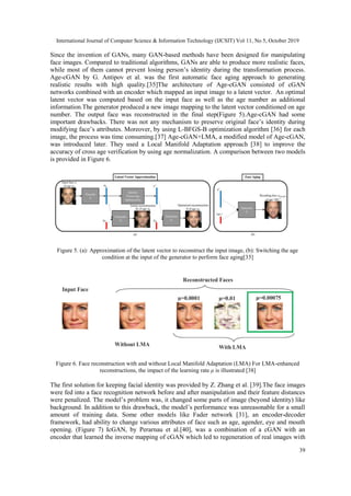 International Journal of Computer Science & Information Technology (IJCSIT) Vol 11, No 5, October 2019
39
Since the invention of GANs, many GAN-based methods have been designed for manipulating
face images. Compared to traditional algorithms, GANs are able to produce more realistic faces,
while most of them cannot prevent losing person’s identity during the transformation process.
Age-cGAN by G. Antipov et al. was the first automatic face aging approach to generating
realistic results with high quality.[35]The architecture of Age-cGAN consisted of cGAN
networks combined with an encoder which mapped an input image to a latent vector. An optimal
latent vector was computed based on the input face as well as the age number as additional
information.The generator produced a new image mapping to the latent vector conditioned on age
number. The output face was reconstructed in the final step(Figure 5).Age-cGAN had some
important drawbacks. There was not any mechanism to preserve original face’s identity during
modifying face’s attributes. Moreover, by using L-BFGS-B optimization algorithm [36] for each
image, the process was time consuming.[37] Age-cGAN+LMA, a modified model of Age-cGAN,
was introduced later. They used a Local Manifold Adaptation approach [38] to improve the
accuracy of cross age verification by using age normalization. A comparison between two models
is provided in Figure 6.
Figure 5. (a): Approximation of the latent vector to reconstruct the input image, (b): Switching the age
condition at the input of the generator to perform face aging[35]
Figure 6. Face reconstruction with and without Local Manifold Adaptation (LMA) For LMA-enhanced
reconstructions, the impact of the learning rate μ is illustrated [38]
The first solution for keeping facial identity was provided by Z. Zhang et al. [39].The face images
were fed into a face recognition network before and after manipulation and their feature distances
were penalized. The model’s problem was, it changed some parts of image (beyond identity) like
background. In addition to this drawback, the model’s performance was unreasonable for a small
amount of training data. Some other models like Fader network [31], an encoder-decoder
framework, had ability to change various attributes of face such as age, agender, eye and mouth
opening. (Figure 7) IcGAN, by Perarnau et al.[40], was a combination of a cGAN with an
encoder that learned the inverse mapping of cGAN which led to regeneration of real images with
 