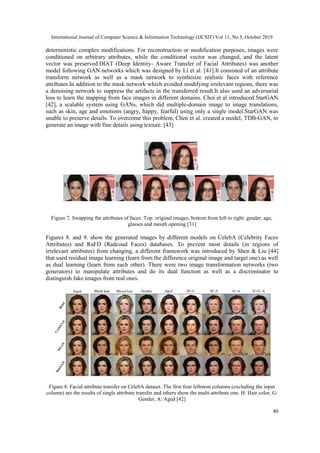 International Journal of Computer Science & Information Technology (IJCSIT) Vol 11, No 5, October 2019
40
deterministic complex modifications. For reconstruction or modification purposes, images were
conditioned on arbitrary attributes, while the conditional vector was changed, and the latent
vector was preserved.DIAT (Deep Identity- Aware Transfer of Facial Attributes) was another
model following GAN networks which was designed by Li et al. [41].It consisted of an attribute
transform network as well as a mask network to synthesize realistic faces with reference
attributes.In addition to the mask network which avoided modifying irrelevant regions, there was
a denoising network to suppress the artifacts in the transferred result.It also used an adversarial
loss to learn the mapping from face images in different domains. Choi et al introduced StarGAN
[42], a scalable system using GANs, which did multiple-domain image to image translations,
such as skin, age and emotions (angry, happy, fearful) using only a single model.StarGAN was
unable to preserve details. To overcome this problem, Chen et al. created a model, TDB-GAN, to
generate an image with fine details using texture. [43]
Figure 7. Swapping the attributes of faces. Top: original images, bottom from left to right: gender, age,
glasses and mouth opening [31]
Figures 8. and 9. show the generated images by different models on CelebA (Celebrity Faces
Attributes) and RaFD (Radcoud Faces) databases. To prevent most details (in regions of
irrelevant attributes) from changing, a different framework was introduced by Shen & Liu [44]
that used residual image learning (learn from the difference original image and target one) as well
as dual learning (learn from each other). There were two image transformation networks (two
generators) to manipulate attributes and do its dual function as well as a discriminator to
distinguish fake images from real ones.
Figure 8. Facial attribute transfer on CelebA dataset. The first four leftmost columns (excluding the input
column) are the results of single attribute transfer and others show the multi-attribute one. H: Hair color, G:
Gender, A: Aged [42]
 