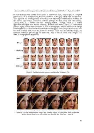 International Journal of Computer Science & Information Technology (IJCSIT) Vol 11, No 5, October 2019
41
In order to have more lifelike facial details in synthesized faces, Yang et [45] al. designed
pyramidal GANs at multiple scales, to create simulation of the aging effects with fine precision.
Their approach was able to generate diverse faces with different pose and makeup, etc.There are
also various open-source, commercial software packages for face image and video editing.
Among them, is a popular and new emerging product, FaceApp, which is a mobile
application developed by a Russian company, Wireless Lab, which uses GANs networks to
generate highly realistic transformations of faces in photographs. it has a database with a huge
number of faces which extracts features from faces and applies some changes to render the new
face with different look, while the distinctive features which make the identify unique, are
remained unchanged. [46]The app can transform a face to make it smile, look younger, look
older, or change gender. (Figure 10)
Figure 9. Facial expression synthesis results on RaFD dataset [43]
Figure 10. FaceApp results on Lena image. Top, from left to right: original image, smile, glasses and
gender, bottom from left to right: young, old, dark hair and blond hair + make up
 
