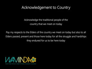 Acknowledge the traditional people of the
country that we meet on today
Pay my respects to the Elders of the country we meet on today but also to all
Elders passed, present and those here today for all the struggle and hardships
they endured for us to be here today
Acknowledgement to Country
 