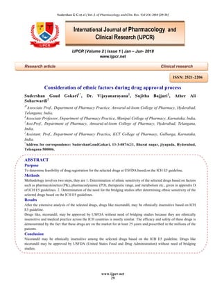 Sudershan G G et al / Int. J. of Pharmacology and Clin. Res. Vol-2(1) 2018 [29-38]
www.ijpcr.net
29
IJPCR |Volume 2 | Issue 1 | Jan – Jun- 2018
www.ijpcr.net
Research article Clinical research
Consideration of ethnic factors during drug approval process
Sudershan Goud Gokari1*
, Dr. Vijayanarayana2
, Sujitha Bajjuri2
, Ather Ali
Soharwardi2
1*
Associate Prof., Department of Pharmacy Practice, Anwarul-ul-loom College of Pharmacy, Hyderabad,
Telangana, India,
2
Associate Professor, Department of Pharmacy Practice, Manipal College of Pharmacy, Karnataka, India,
2
Asst.Prof., Department of Pharmacy, Anwarul-ul-loom College of Pharmacy, Hyderabad, Telangana,
India,
2
Assistant. Prof., Department of Pharmacy Practice, KCT College of Pharmacy, Gulbarga, Karnataka,
India.
*
Address for correspondence: SudershanGoudGokari, 13-3-087/62/1, Bharat nagar, jiyaguda, Hyderabad,
Telangana 500006.
ABSTRACT
Purpose
To determine feasibility of drug registration for the selected drugs at USFDA based on the ICH E5 guideline.
Methods
Methodology involves two steps, they are 1. Determination of ethnic sensitivity of the selected drugs based on factors
such as pharmacokinetics (PK), pharmacodynamic (PD), therapeutic range, and metabolism etc., given in appendix D
of ICH E5 guidelines. 2. Determination of the need for the bridging studies after determining ethnic sensitivity of the
selected drugs based on the ICH E5 guidelines.
Results
After the extensive analysis of the selected drugs, drugs like nicorandil, may be ethnically insensitive based on ICH
E5 guideline.
Drugs like, nicorandil, may be approved by USFDA without need of bridging studies because they are ethnically
insensitive and medical practice across the ICH countries is mostly similar. The efficacy and safety of these drugs is
demonstrated by the fact that these drugs are on the market for at least 25 years and prescribed in the millions of the
patients.
Conclusion
Nicorandil may be ethnically insensitive among the selected drugs based on the ICH E5 guideline. Drugs like
nicorandil may be approved by USFDA (United States Food and Drug Administration) without need of bridging
studies.
International Journal of Pharmacology and
Clinical Research (IJPCR)
ISSN: 2521-2206
 