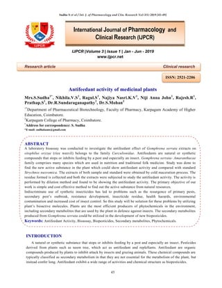 Sudha S et al / Int. J. of Pharmacology and Clin. Research Vol-3(1) 2019 [45-49]
45
IJPCR |Volume 3 | Issue 1 | Jan - Jun - 2019
www.ijpcr.net
Research article Clinical research
Antifeedant activity of medicinal plants
Mrs.S.Sudha1*
, Nikhila.V.S1
, Ragul.S1
, Najiya Nasri.K.V1
, Niji Anna John1
, Rajesh.R1
,
Prathap.S1
, Dr.R.Sundaraganapathy1
, Dr.S.Mohan2
1*
Department of Pharmaceutical Biotechnology, Faculty of Pharmacy, Karpagam Academy of Higher
Education, Coimbatore.
2
Karpagam College of Pharmacy, Coimbatore.
*
Address for correspondence: S. Sudha
*E-mail: sudhakums@gmail.com
ABSTRACT
A laboratory bioassay was conducted to investigate the antifeedant effect of Gomphrena serrata extracts on
sitophilus oryzae (rice weevil) belongs to the family Curculionidae. Antifeedants are natural or synthetic
compounds that stops or inhibits feeding by a pest and especially an insect. Gomphrena serrata- Amaranthacae
family comprises many species which are used in nutrition and traditional folk medicine. Study was done to
find the new active substance in the plant which could show antifeedant activity and compared with standard
Strychnos nuxvomica. The extracts of both sample and standard were obtained by cold maceration process. The
residue formed is collected and both the extracts were subjected to study the antifeedant activity. The activity is
performed by dilution method and found to be showing the antifeedant activity. The primary objective of our
work is simple and cost effective method to find out the active substance from natural resources.
Indiscriminate use of synthetic insecticides has led to problems such as the resurgence of primary pests,
secondary pest’s outbreak, resistance development, insecticide residue, health hazards, environmental
contamination and increased cost of insect control. So this study will be solution for these problems by utilizing
plant’s bioactive molecules. Plants are the most efficient producers of phytochemicals in the environment,
including secondary metabolites that are used by the plant in defence against insects. The secondary metabolites
produced from Gomphrena serrata could be utilized in the development of new biopesticides.
Keywords: Antifeedant Activity, Bioassay, Biopesticides, Secondary metabolites, Phytochemicals.
INTRODUCTION
A natural or synthetic substance that stops or inhibits feeding by a pest and especially an insect. Pesticides
derived from plants such as neem tree, which act as antifeedant and replellants. Antifeedant are organic
compounds produced by plants to inhibit attack by insects and grazing animals. These chemical compounds are
typically classified as secondary metabolism in that they are not essential for the metabolism of the plant, but
instead confer long. Antifeedant exhibit a wide range of activities and chemical structure as biopesticides.
International Journal of Pharmacology and
Clinical Research (IJPCR)
ISSN: 2521-2206
 