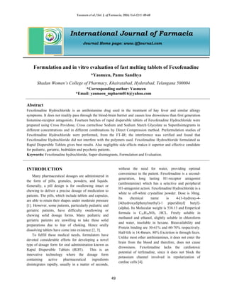 Yasmeen et al / Int. J. of Farmacia, 2016; Vol-(2) 1: 49-60
49
International Journal of Farmacia
Journal Home page: www.ijfjournal.com
Formulation and in vitro evaluation of fast melting tablets of Fexofenadine
*Yasmeen, Pamu Sandhya
Shadan Women’s College of Pharmacy, Khairatabad, Hyderabad, Telangana 500004
*Corresponding author: Yasmeen
*Email: yasmeen_mpharm016@yahoo.com
Abstract
Fexofenadine Hydrochloride is an antihistamine drug used in the treatment of hay fever and similar allergy
symptoms. It does not readily pass through the blood-brain barrier and causes less drowsiness than first generation
histamine-receptor antagonists. Fourteen batches of rapid dispersible tablets of Fexofenadine Hydrochloride were
prepared using Cross Povidone, Cross carmellose Sodium and Sodium Starch Glycolate as Superdisintegrants in
different concentrations and in different combinations by Direct Compression method. Preformulation studies of
Fexofenadine Hydrochloride were performed, from the FT-IR; the interference was verified and found that
Fexofenadine Hydrochloride did not interfere with the polymers used. Fexofenadine Hydrochloride formulated as
Rapid Dispersible Tablets gives best results. Also negligible side effects makes it superior and effective candidate
for pediatric, geriatric, bedridden and psychotic patients.
Keywords: Fexofenadine hydrochloride, Super-disintegrants, Formulation and Evaluation.
INTRODUCTION
Many pharmaceutical dosages are administered in
the form of pills, granules, powders, and liquids.
Generally, a pill design is for swallowing intact or
chewing to deliver a precise dosage of medication to
patients. The pills, which include tablets and capsules,
are able to retain their shapes under moderate pressure
[1]. However, some patients, particularly pediatric and
geriatric patients, have difficulty swallowing or
chewing solid dosage forms. Many pediatric and
geriatric patients are unwilling to take these solid
preparations due to fear of choking. Hence orally
dissolving tablets have come into existence [2, 3].
To fulfill these medical needs, formulators have
devoted considerable efforts for developing a novel
type of dosage form for oral administration known as
Rapid Dispersible Tablets (RDT). This is an
innovative technology where the dosage form
containing active pharmaceutical ingredients
disintegrates rapidly, usually in a matter of seconds,
without the need for water, providing optimal
convenience to the patient. Fexofenadine is a second-
generation, long lasting H1-receptor antagonist
(antihistamine) which has a selective and peripheral
H1-antagonist action. Fexofenadine Hydrochloride is a
white to off-white crystalline powder. Dose is 30mg.
Its chemical name is 4-[1-hydroxy-4-
[4(hydroxydiphenylmethyl)-1 piperidinyl] butyl]-
(alpha). Its Molecular weight is 538.13 and Emperical
formula is C32H39NO4 .HCL. Freely soluble in
methanol and ethanol, slightly soluble in chloroform
and water, insoluble in hexane. Bioavailability and
Protein binding are 30-41% and 60-70% respectively.
Half-life is 14.4hours. 80% Excretion is through feces.
Unlike most other antihistamines, it does not enter the
brain from the blood and therefore, does not cause
drowsiness. Fexofenadine lacks the cardiotoxic
potential of terfenadine, since it does not block the
potassium channel involved in repolarization of
cardiac cells [4].
 