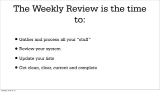 The Weekly Review is the time
                             to:

                 • Gather and process all your “stuff”
                 • Review your system
                 • Update your lists
                 • Get clean, clear, current and complete

Tuesday, June 19, 12
 