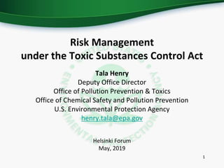 Risk Management
under the Toxic Substances Control Act
Tala Henry
Deputy Office Director
Office of Pollution Prevention & Toxics
Office of Chemical Safety and Pollution Prevention
U.S. Environmental Protection Agency
henry.tala@epa.gov
Helsinki Forum
May, 2019
1
 