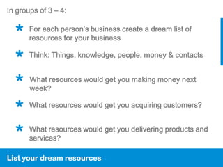 In groups of 3 – 4:


  *    For each person’s business create a dream list of
       resources for your business


  *    Think: Things, knowledge, people, money & contacts


  *    What resources would get you making money next
       week?

  *    What resources would get you acquiring customers?


  *    What resources would get you delivering products and
       services?

List your dream resources
 