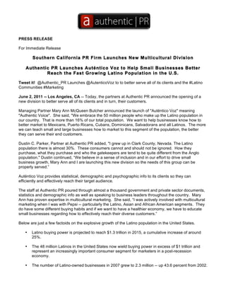 PRESS RELEASE

For Immediate Release

       Southern California PR Firm Launches New Multicultural Division

    Authentic PR Launches Auténtico Voz to Help Small Businesses Better
            Reach the Fast Growing Latino Population in the U.S.

Tweet it! @Authentic_PR Launches @AutenticoVoz to to better serve all of its clients and the #Latino
Communities #Marketing

June 2, 2011 -- Los Angeles, CA -- Today, the partners at Authentic PR announced the opening of a
new division to better serve all of its clients and in turn, their customers.

Managing Partner Mary Ann McQueen Butcher announced the launch of "Auténtico Voz" meaning
"Authentic Voice". She said, "We embrace the 50 million people who make up the Latino population in
our country. That is more than 16% of our total population. We want to help businesses know how to
better market to Mexicans, Puerto Ricans, Cubans, Dominicans, Salvadorans and all Latinos. The more
we can teach small and large businesses how to market to this segment of the population, the better
they can serve their end customers.

Dustin C. Parker, Partner at Authentic PR added, "I grew up in Clark County, Nevada. The Latino
population there is almost 30%. These consumers cannot and should not be ignored. How they
purchase, what they purchase and who the gatekeepers are tend to be quite different from the Anglo
population." Dustin continued, “We believe in a sense of inclusion and in our effort to drive small
business growth, Mary Ann and I are launching this new division so the needs of this group can be
properly served.”

Auténtico Voz provides statistical, demographic and psychographic info to its clients so they can
efficiently and effectively reach their target audience.

The staff at Authentic PR poured through almost a thousand government and private sector documents,
statistics and demographic info as well as speaking to business leaders throughout the country. Mary
Ann has proven expertise in multicultural marketing. She said, “I was actively involved with multicultural
marketing when I was with Pepsi -- particularly the Latino, Asian and African American segments. They
do have some different buying habits and if we want to have a healthier economy, we have to educate
small businesses regarding how to effectively reach their diverse customers.”

Below are just a few factoids on the explosive growth of the Latino population in the United States.

   •   Latino buying power is projected to reach $1.3 trillion in 2015, a cumulative increase of around
       25%.

   •   The 48 million Latinos in the United States now wield buying power in excess of $1 trillion and
       represent an increasingly important consumer segment for marketers in a post-recession
       economy.

   •   The number of Latino-owned businesses in 2007 grew to 2.3 million -- up 43.6 percent from 2002.
 