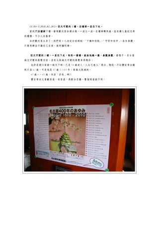 15:03~（2010.02.20）
  15:03~（2010.02.20） 從天守閣的 5 樓，沿樓梯一直往下走。
                    ，從天守閣的 樓，沿樓梯一直往下走。
                    ，          沿樓梯一直往下走
  當我們沿樓梯
     沿樓梯下樓，發現觀光客如潮水般，一波又一波。在樓梯轉角處，設有讓人蓋紀念章
     沿樓梯
的櫃檯，不少人在蓋章。
  由於觀光客太多了，我們家 4 人決定分成兩組~「ㄚ嬌和欣凱」「守哲和欣宇」
                                、     ，各自參觀，
只要想辦法不讓自己丟掉，就阿彌陀佛。


           樓，一直往下走，每到一層樓，就給他繞一圈，參觀參觀。看樣子，名古屋
   從天守閣的 5 樓，一直往下走，每到一層樓，就給他繞一圈，參觀參觀
城天守閣的展覽內容，沒有大阪城天守閣的展覽來得精彩。
   也許是德川家康一統天下時，已是 70 歲老人，人生已進入「黑白」階段。不似豐臣秀吉雖
然只活 62 歲，可是他是 47 歲（1583 年）修築大阪城的。
   47 歲…，47 歲，何其「彩色」啊！
   豐臣秀吉又喜歡茶道，有茶道，再配合花藝，整個局面就不同。
 