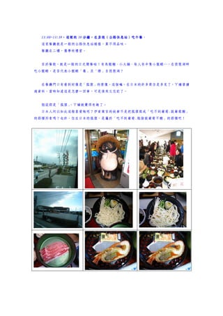 13:00~13:39，這裡的 分鐘，在彥根（公路休息站）吃午餐。
  13:00~13:39，這裡的 39 分鐘，在彥根（公路休息站）吃午餐
  這家餐廳就是一般的公路休息站模樣，算不得品味。
  餐廳在二樓，像學校禮堂。


  至於餐飲，就是一般的日式簡餐啦！有烏龍麵、小火鍋、每人有半隻小龍蝦…，在琵琶湖畔
吃小龍蝦，是否代表小龍蝦「養」及「撈」自琵琶湖？


  在餐廳門口有看到好像是「狐狸」的塑像。這個嘛，在日本的許多商店是多見了，ㄚ嬌曾讀
過資料，當時知道這是怎麼一回事，可是後來又忘記了。


  假設那是「狐狸」
         ，ㄚ嬌就覺得有趣了。
  日本人何以如此這般喜愛牠呢？伊索寓言的故事不是把狐狸寫成「吃不到葡萄.說葡萄酸」
的那種形象嗎？也許，住在日本的狐狸，是屬於「吃不到葡萄.勉強說葡萄不酸」的那種吧！
 