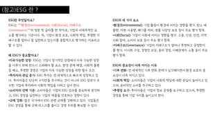 (참고)ESG 란 ?
ESG란 무엇일까요?
ESG는 **환경(Environmental), 사회(Social), 지배구조
(Governance)**의 영문 첫 글자를 딴 약자로, 기업의 비재무적인 요
소를 평가하는 기준이다. 즉, 기업이 환경 보호, 사회적 책임, 투명한 지
배구조를 얼마나 잘 실천하고 있는지를 종합적으로 평가하는 지표라고
할 수 있다.
왜 ESG가 중요할까요?
•지속가능한 성장: ESG는 기업이 장기적인 관점에서 지속 가능한 성장
을 이루기 위해 반드시 고려해야 할 요소. 환경 문제 해결, 사회적 불평
등 해소, 투명한 경영은 기업의 지속 가능한 성장을 위한 필수 조건.
•투자자의 관심 증가: ESG 투자는 전 세계적으로 빠르게 성장하고 있
다. 투자자들은 단순히 수익만을 추구하는 것이 아니라 ESG 성과가 우
수한 기업에 투자하여 사회적 책임을 다하고 싶어 한다.
•소비자의 선택 기준: 소비자들은 기업의 ESG 성과를 중요하게 생각하
고, ESG 경영을 실천하는 기업의 제품을 선호하는 경향이 있다.
•규제 강화: 많은 국가에서 ESG 관련 규제를 강화하고 있다. 기업들은
ESG 경영을 통해 규제 리스크를 줄이고 경쟁 우위를 확보할 수 있다.
ESG의 세 가지 요소
•환경(Environmental): 기업 활동이 환경에 미치는 영향을 평가. 탄소 배
출량, 자원 사용량, 폐기물 처리, 생물 다양성 보호 등이 주요 평가 항목.
•사회(Social): 기업이 사회에 미치는 영향을 평가. 고용, 인권, 안전, 지역
사회 참여, 소비자 보호 등이 주요 평가 항목.
•지배구조(Governance): 기업의 지배구조가 얼마나 투명하고 공정한지
를 평가. 이사회 구성, 경영진 보상, 윤리 경영, 이해관계자 소통 등이 주요
평가 항목.
ESG의 중요성이 더욱 커지는 이유
•기후 변화: 전 세계적인 기후 변화 문제가 심각해지면서 환경 보호의 중
요성이 더욱 커지고 있다.
•사회적 책임: 소비자들은 기업의 사회적 책임에 대한 관심이 높아지고 있
으며, 윤리적인 소비를 추구하고 있다.
•투명성 요구: 투자자들은 기업의 정보 공개를 요구하고 있으며, 투명한
경영을 통해 기업 가치를 높이고자 한다.
 